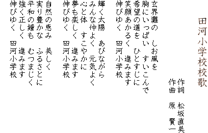 　　田河小学校校歌

　　　　　　　　　　作詞　松坂直美
　　　　　　　　　　作曲　原　賢一

玄界灘の　しお風を
胸にいっぱい　すいこんで
希望の道を　ひとすじに
笑顔あかるく　進みます
伸びゆく　田河小学校

輝く太陽　あびながら
みんな仲よく　元気よく
心と体　すこやかに
夢も楽しく　進みます
伸びゆく　田河小学校

自然の恵み　美しく
実り豊かな　ふるさとに
平和の鐘も　むつまじく
強く正しく　進みます
伸びゆく　田河小学校
